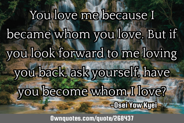 You love me because I became whom you love. But if you look forward to me loving you back, ask