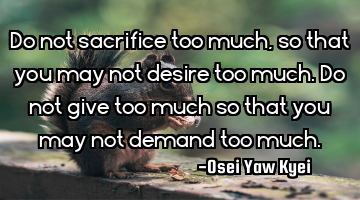 Do not sacrifice too much, so that you may not desire too much. Do not give too much so that you