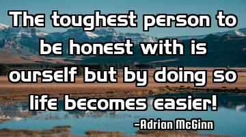 The toughest person to be honest with is ourself but by doing so life becomes easier!