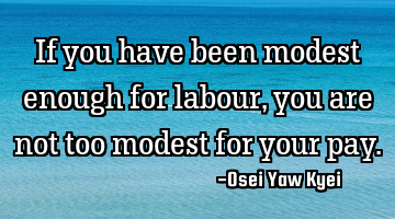 If you have been modest enough for labour, you are not too modest for your pay.