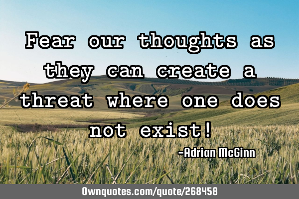 Fear our thoughts as they can create a threat where one does not exist!