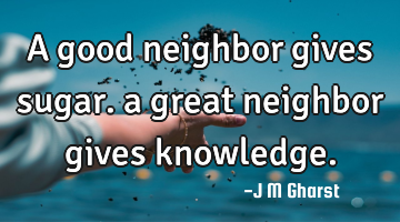 A good neighbor gives sugar. a great neighbor gives knowledge.