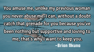 You amuse me, unlike my previous woman you never abuse me. I can, without a doubt catch that
