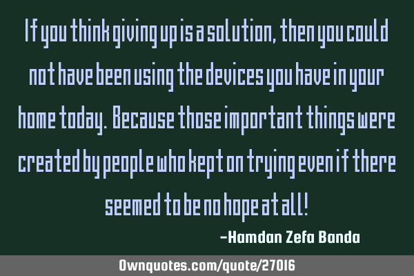 If you think giving up is a solution, then you could not have been using the devices you have in