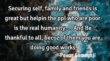 Securing self, family and friends is great but helpin the ppl who are poor is the real humanity... A
