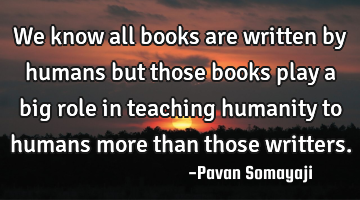 We know all books are written by humans but those books play a big role in teaching humanity to
