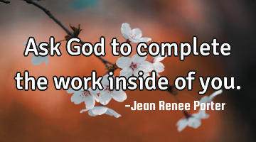 Ask God to complete the work inside of you.