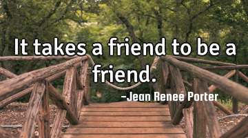 It takes a friend to be a friend.
