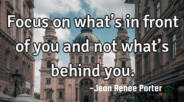 Focus on what’s in front of you and not what’s behind you.