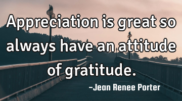 Appreciation is great so always have an attitude of gratitude.