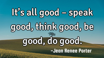 It’s all good – speak good, think good, be good, do good.