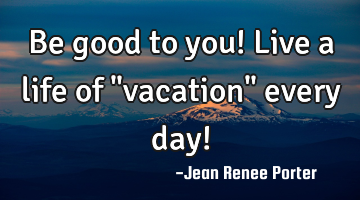 Be good to you! Live a life of "vacation" every day!