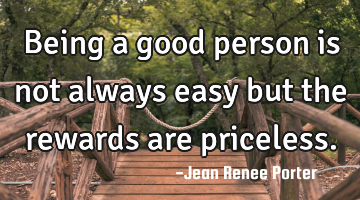 Being a good person is not always easy but the rewards are priceless.