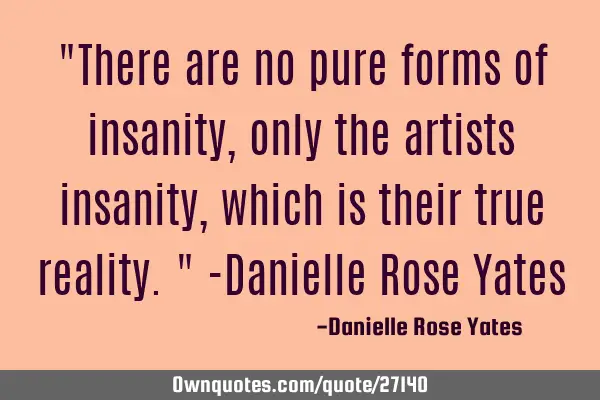 There are no pure forms of insanity, only the artists insanity, which is their true reality