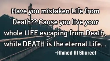 Have you mistaken Life from Death?? Cause you live your whole LIFE escaping from Death, while DEATH