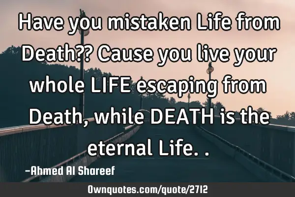 Have you mistaken Life from Death?? Cause you live your whole LIFE escaping from Death, while DEATH