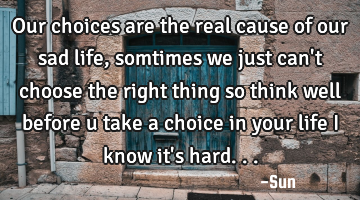 Our choices are the real cause of our sad life , somtimes we just can