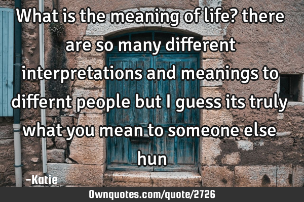 What is the meaning of life? there are so many different interpretations and meanings to differnt