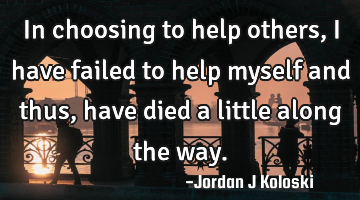 In choosing to help others, I have failed to help myself and thus, have died a little along the way.