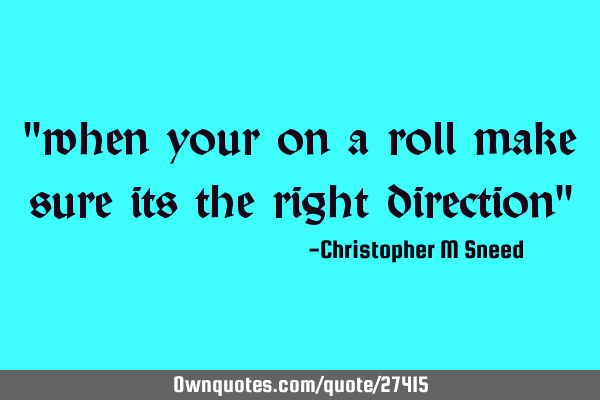"when your on a roll make sure its the right direction"