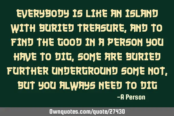 Everybody is like an island with buried treasure, and to find the good in a person you have to dig,