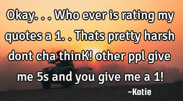 Okay...who ever is rating my quotes a 1..thats pretty harsh dont cha thinK! other ppl give me 5s