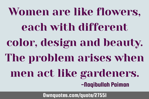 Women are like flowers, each with different color, design and beauty. The problem arises when men