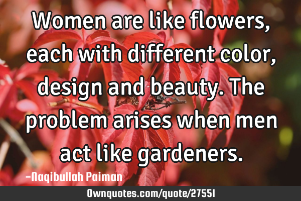 Women are like flowers, each with different color, design and beauty. The problem arises when men