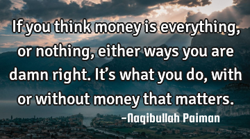 If you think money is everything, or nothing, either ways you are damn right. It’s what you do,