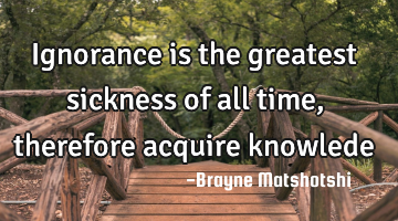 Ignorance is the greatest sickness of all time, therefore acquire knowlede