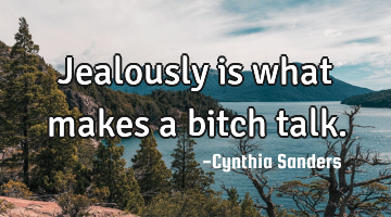 Jealously is what makes a bitch talk.