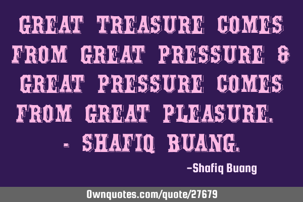 Great treasure comes from great pressure & great pressure comes from great pleasure. - SHAFIQ BUANG