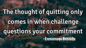 The thought of quitting only comes in when challenge questions your