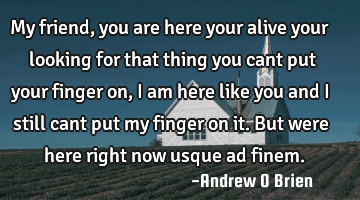 My friend, you are here your alive your looking for that thing you cant put your finger on, i am