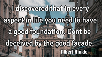 I discovered that in every aspect in life you need to have a good foundation. Dont be deceived by