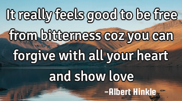 It really feels good to be free from bitterness coz you can forgive with all your heart and show