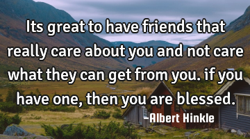 Its great to have friends that really care about you and not care what they can get from you. if