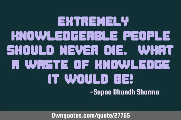 "Extremely knowledgeable people should never die. What a waste of knowledge it would be!"