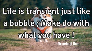 Life is transient just like a bubble ; Make do with what you have !