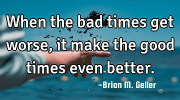 When the bad times get worse, it make the good times even better.