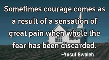 Sometimes courage comes as a result of a sensation of great pain when whole the fear has been