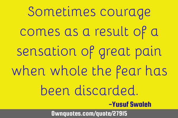 Sometimes courage comes as a result of a sensation of great pain when whole the fear has been