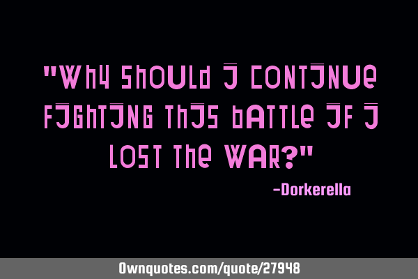 "Why should I continue fighting this battle if I lost the war?"
