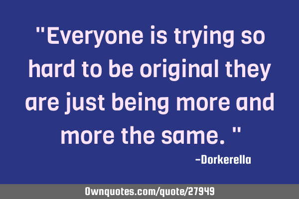"Everyone is trying so hard to be original they are just being more and more the same."