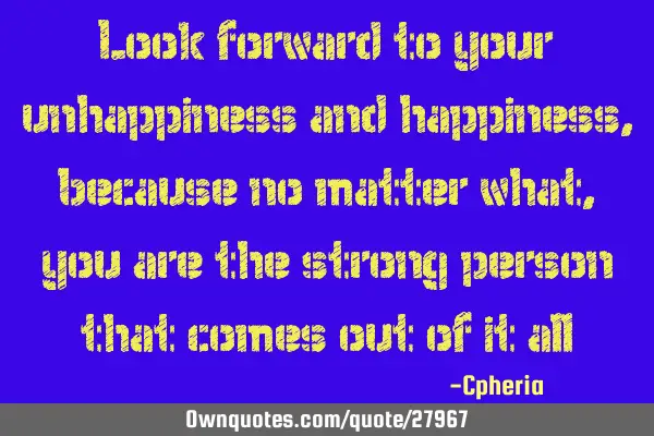 Look forward to your unhappiness and happiness, because no matter what, you are the strong person