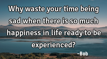 Why waste your time being sad when there is so much happiness in life ready to be experienced?