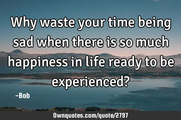 Why waste your time being sad when there is so much happiness in life ready to be experienced?