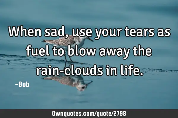 When sad, use your tears as fuel to blow away the rain-clouds in