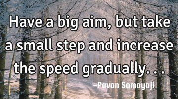 Have a big aim, but take a small step and increase the speed gradually...
