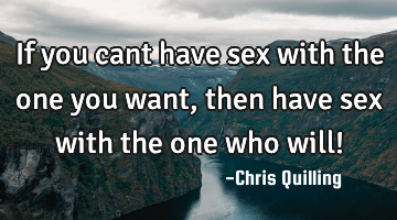 If you cant have sex with the one you want , then have sex with the one who will!